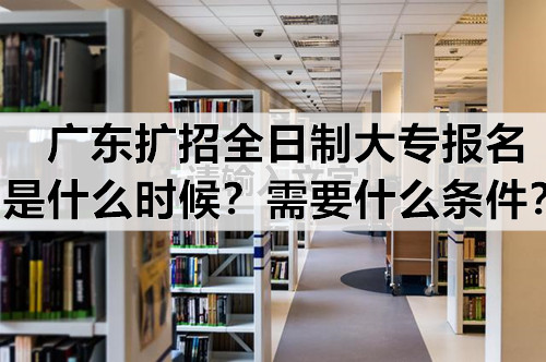 广东扩招全日制大专报名是什么时候？需要什么条件？