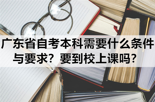 广东省自考本科需要什么条件与要求？要到校上课吗？