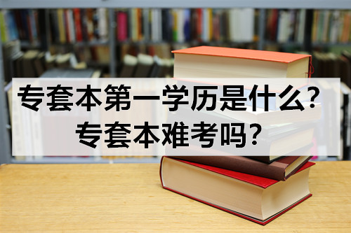 专套本第一学历是什么？专套本难考吗？