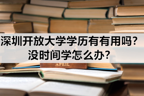 深圳开放大学学历有有用吗？没时间学怎么办？