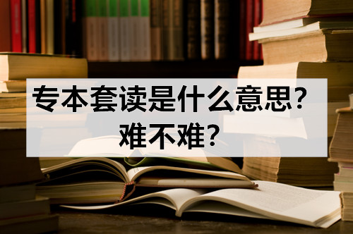 专本套读是什么意思？难不难？