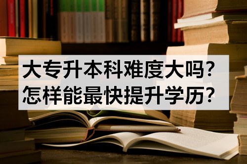 大专升本科难度大吗？怎样能最快提升学历？