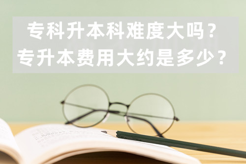 专科升本科难度大吗？专升本费用大约是多少？