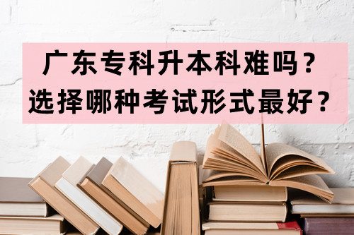 广东专科升本科难吗？选择哪种考试形式最好？