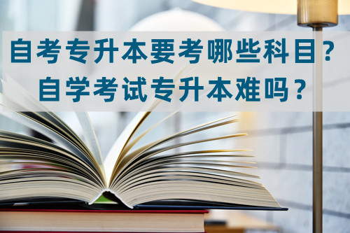 自考专升本要考哪些科目？自学考试专升本难吗？