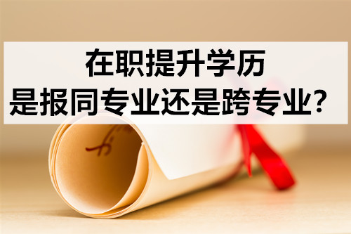 在职提升学历，是报同专业还是跨专业？