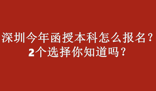 深圳今年函授本科怎么报名？2个选择你知道吗？