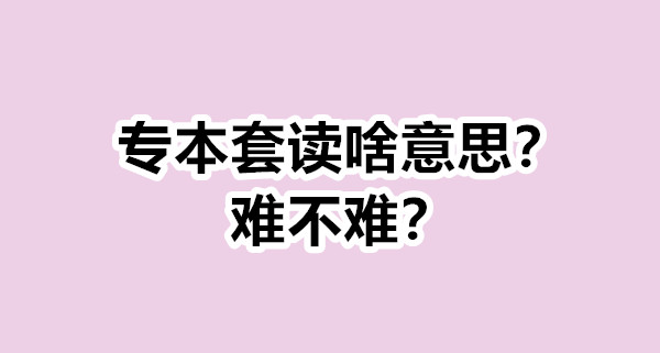 专本套读啥意思？难不难？