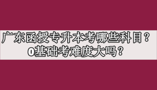 广东函授专升本考哪些科目？0基础考难度大吗？